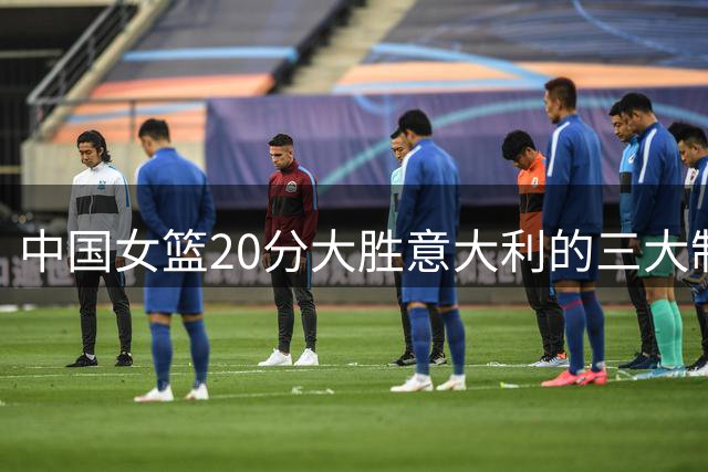 中国女篮20分大胜意大利的三大制胜关键